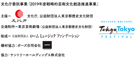 　文化庁委託事業「2019年度戦略的芸術文化創造推進事業」主催：文化庁、公益財団法人東京都歴史文化財団企画制作：東京芸術劇場（公益財団法人東京都歴史文化財団）助成：公益財団法人ロームミュージックファンデーション 機材協力：ボーズ合同会社 協力：サントリーホールディングス株式会社